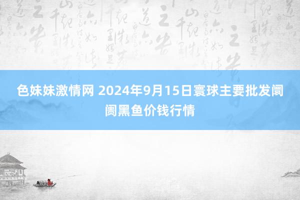 色妹妹激情网 2024年9月15日寰球主要批发阛阓黑鱼价钱行情