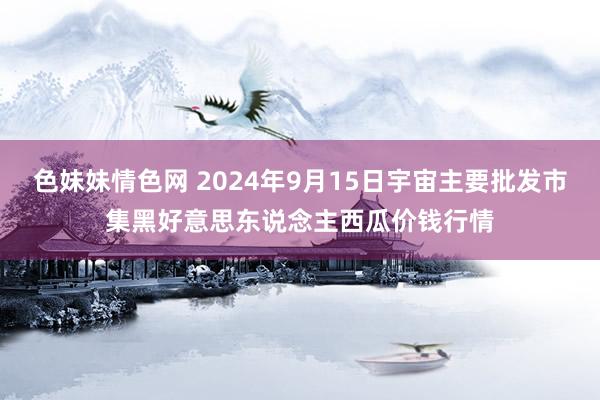 色妹妹情色网 2024年9月15日宇宙主要批发市集黑好意思东说念主西瓜价钱行情