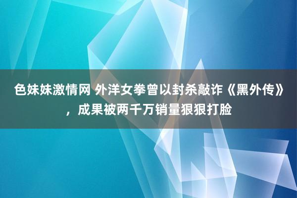 色妹妹激情网 外洋女拳曾以封杀敲诈《黑外传》，成果被两千万销量狠狠打脸