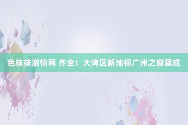 色妹妹激情网 齐全！大湾区新地标广州之窗建成