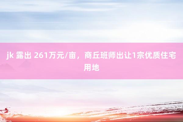 jk 露出 261万元/亩，商丘班师出让1宗优质住宅用地