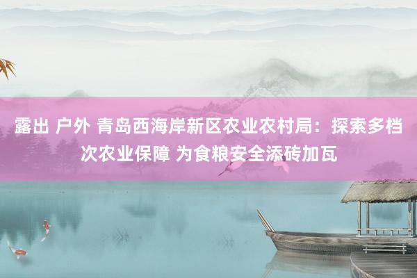 露出 户外 青岛西海岸新区农业农村局：探索多档次农业保障 为食粮安全添砖加瓦