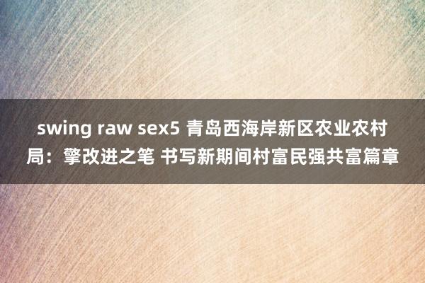 swing raw sex5 青岛西海岸新区农业农村局：擎改进之笔 书写新期间村富民强共富篇章