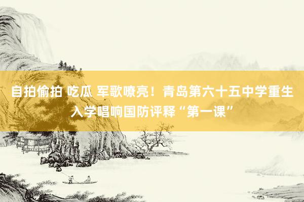 自拍偷拍 吃瓜 军歌嘹亮！青岛第六十五中学重生入学唱响国防评释“第一课”