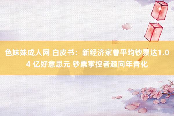 色妹妹成人网 白皮书：新经济家眷平均钞票达1.04 亿好意思元 钞票掌控者趋向年青化