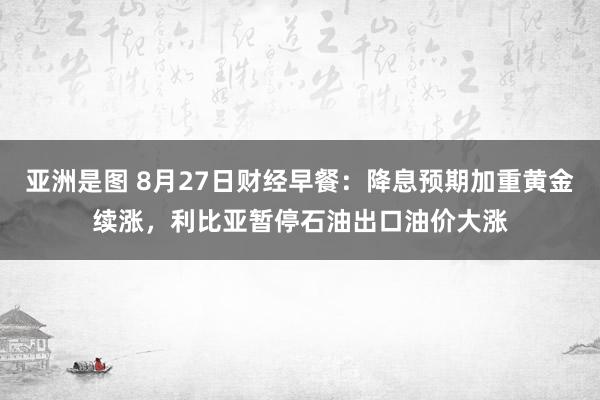 亚洲是图 8月27日财经早餐：降息预期加重黄金续涨，利比亚暂停石油出口油价大涨