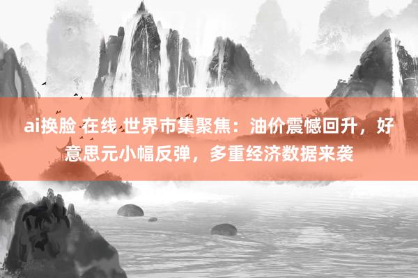 ai换脸 在线 世界市集聚焦：油价震憾回升，好意思元小幅反弹，多重经济数据来袭