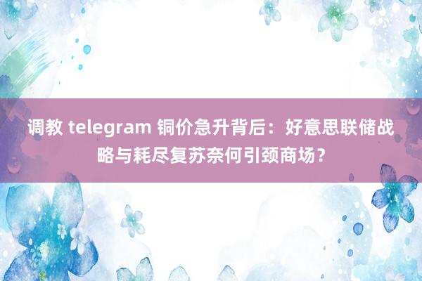 调教 telegram 铜价急升背后：好意思联储战略与耗尽复苏奈何引颈商场？