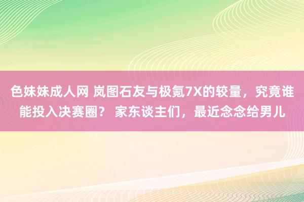 色妹妹成人网 岚图石友与极氪7X的较量，究竟谁能投入决赛圈？ 家东谈主们，最近念念给男儿