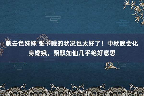 就去色妹妹 张予曦的状况也太好了！中秋晚会化身嫦娥，飘飘如仙几乎绝好意思