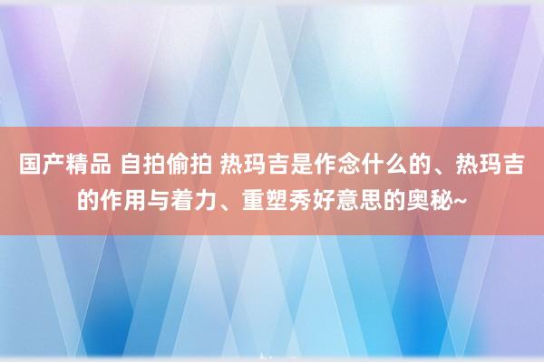 国产精品 自拍偷拍 热玛吉是作念什么的、热玛吉的作用与着力、重塑秀好意思的奥秘~