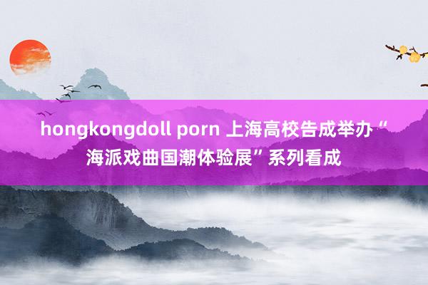 hongkongdoll porn 上海高校告成举办“海派戏曲国潮体验展”系列看成