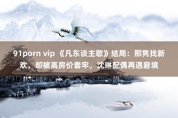 91porn vip 《凡东谈主歌》结局：那隽找新欢，却被高房价套牢，沈琳配偶再遇窘境