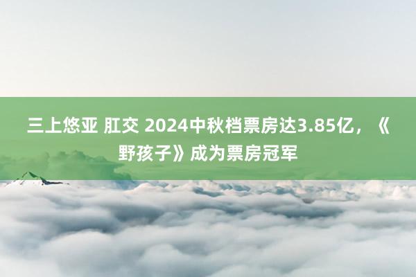 三上悠亚 肛交 2024中秋档票房达3.85亿，《野孩子》成为票房冠军