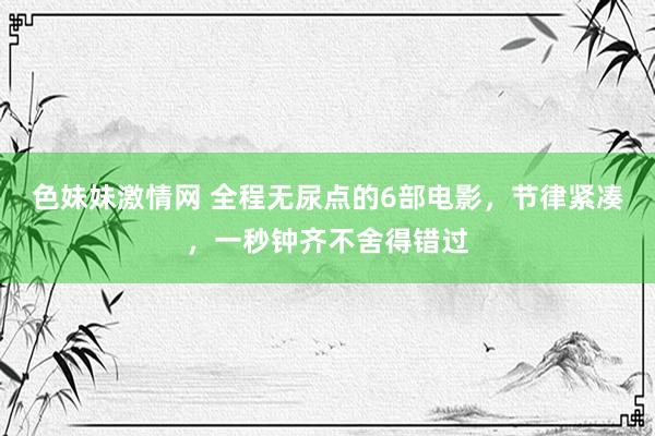 色妹妹激情网 全程无尿点的6部电影，节律紧凑，一秒钟齐不舍得错过