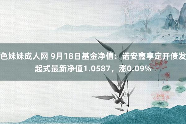 色妹妹成人网 9月18日基金净值：诺安鑫享定开债发起式最新净值1.0587，涨0.09%