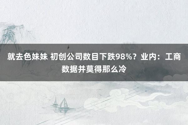 就去色妹妹 初创公司数目下跌98%？业内：工商数据并莫得那么冷