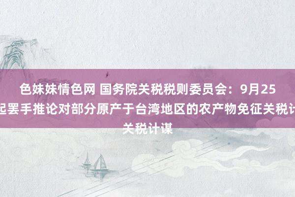 色妹妹情色网 国务院关税税则委员会：9月25日起罢手推论对部分原产于台湾地区的农产物免征关税计谋