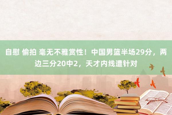 自慰 偷拍 毫无不雅赏性！中国男篮半场29分，两边三分20中2，天才内线遭针对