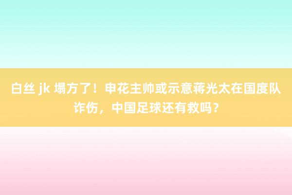 白丝 jk 塌方了！申花主帅或示意蒋光太在国度队诈伤，中国足球还有救吗？