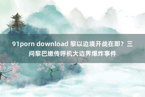 91porn download 黎以边境开战在即？三问黎巴嫩传呼机大边界爆炸事件