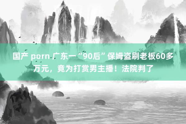 国产 porn 广东一“90后”保姆盗刷老板60多万元，竟为打赏男主播！法院判了