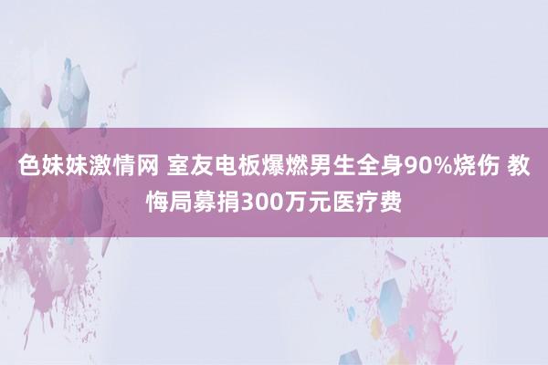 色妹妹激情网 室友电板爆燃男生全身90%烧伤 教悔局募捐300万元医疗费