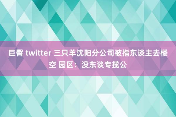 巨臀 twitter 三只羊沈阳分公司被指东谈主去楼空 园区：没东谈专揽公