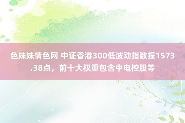 色妹妹情色网 中证香港300低波动指数报1573.38点，前十大权重包含中电控股等