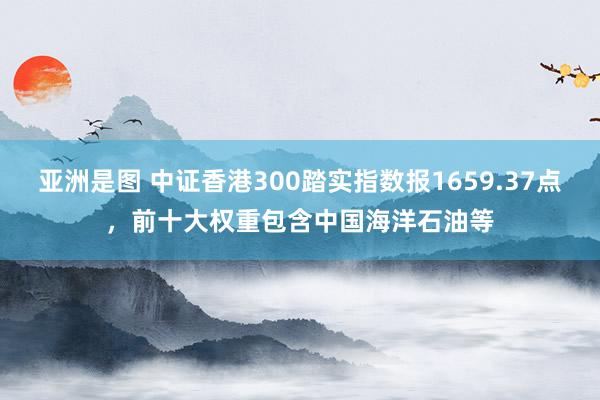 亚洲是图 中证香港300踏实指数报1659.37点，前十大权重包含中国海洋石油等