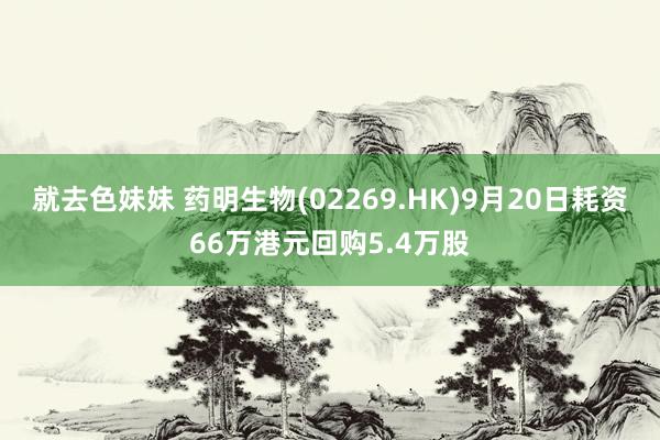 就去色妹妹 药明生物(02269.HK)9月20日耗资66万港元回购5.4万股