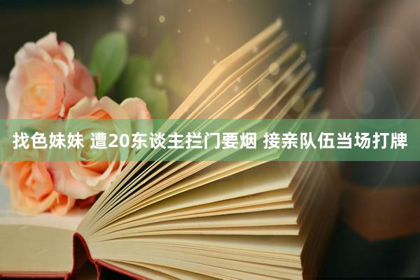 找色妹妹 遭20东谈主拦门要烟 接亲队伍当场打牌