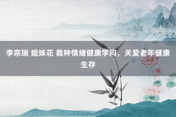 李宗瑞 姐妹花 栽种情绪健康学问，关爱老年健康生存