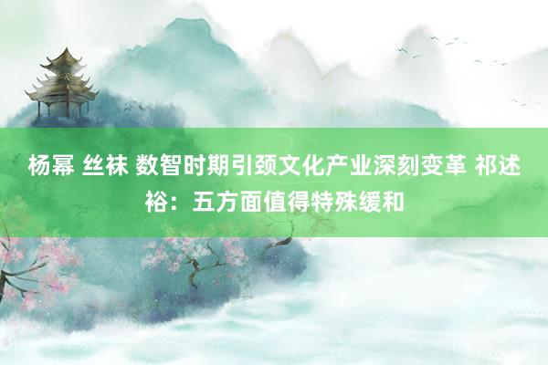 杨幂 丝袜 数智时期引颈文化产业深刻变革 祁述裕：五方面值得特殊缓和