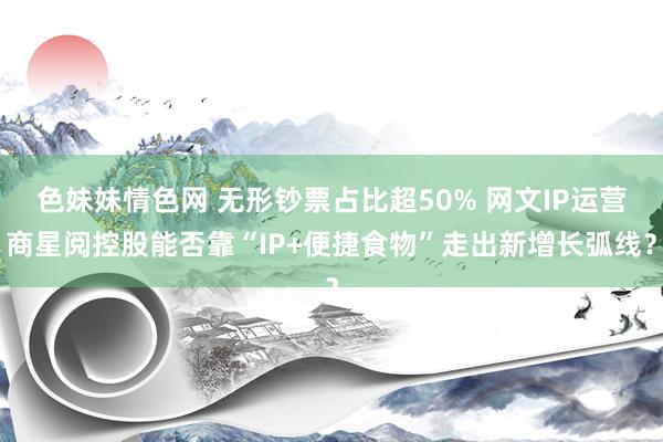 色妹妹情色网 无形钞票占比超50% 网文IP运营商星阅控股能否靠“IP+便捷食物”走出新增长弧线？