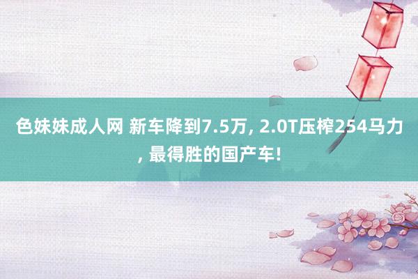 色妹妹成人网 新车降到7.5万, 2.0T压榨254马力, 最得胜的国产车!