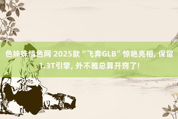 色妹妹情色网 2025款“飞奔GLB”惊艳亮相， 保留1.3T引擎， 外不雅总算开窍了!