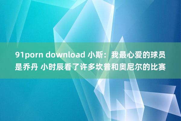 91porn download 小斯：我最心爱的球员是乔丹 小时辰看了许多坎普和奥尼尔的比赛