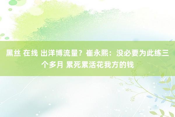 黑丝 在线 出洋博流量？崔永熙：没必要为此练三个多月 累死累活花我方的钱