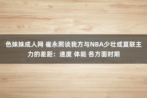 色妹妹成人网 崔永熙谈我方与NBA少壮或夏联主力的差距：速度 体能 各方面时期