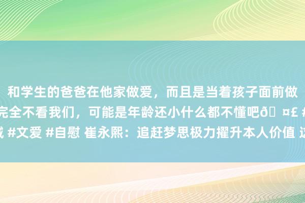 和学生的爸爸在他家做爱，而且是当着孩子面前做爱，太刺激了，孩子完全不看我们，可能是年龄还小什么都不懂吧🤣 #同城 #文爱 #自慰 崔永熙：追赶梦思极力擢升本人价值 这么收入和梦思是不错兼顾的