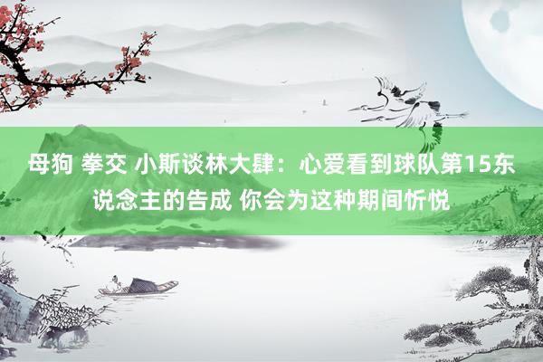 母狗 拳交 小斯谈林大肆：心爱看到球队第15东说念主的告成 你会为这种期间忻悦