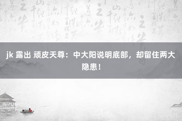 jk 露出 顽皮天尊：中大阳说明底部，却留住两大隐患！