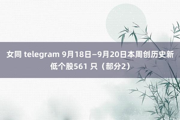 女同 telegram 9月18日—9月20日本周创历史新低个股561 只（部分2）