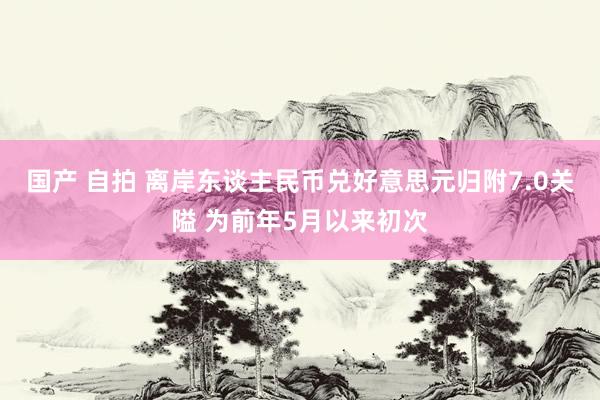 国产 自拍 离岸东谈主民币兑好意思元归附7.0关隘 为前年5月以来初次