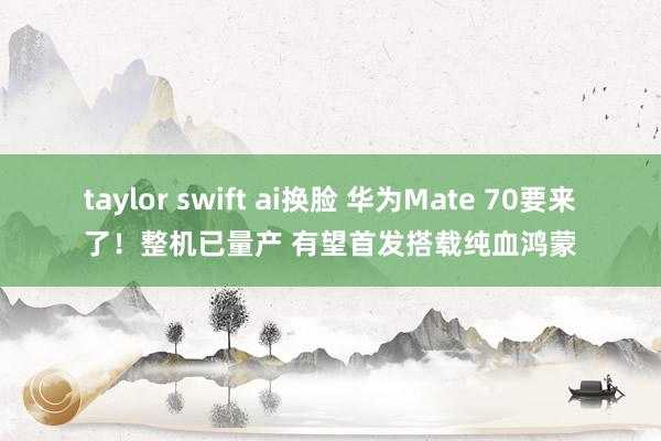 taylor swift ai换脸 华为Mate 70要来了！整机已量产 有望首发搭载纯血鸿蒙