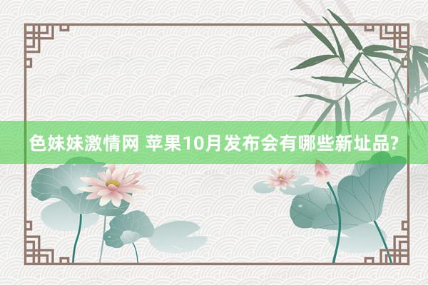 色妹妹激情网 苹果10月发布会有哪些新址品?