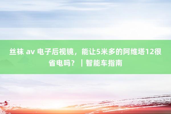 丝袜 av 电子后视镜，能让5米多的阿维塔12很省电吗？｜智能车指南