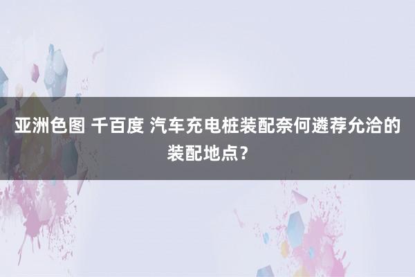 亚洲色图 千百度 汽车充电桩装配奈何遴荐允洽的装配地点？