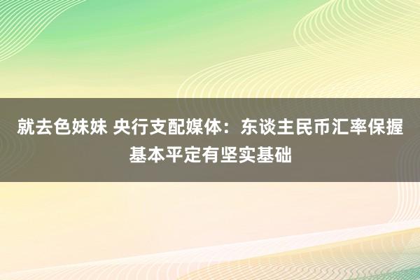 就去色妹妹 央行支配媒体：东谈主民币汇率保握基本平定有坚实基础